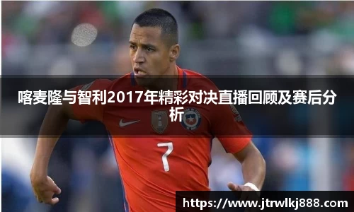 喀麦隆与智利2017年精彩对决直播回顾及赛后分析